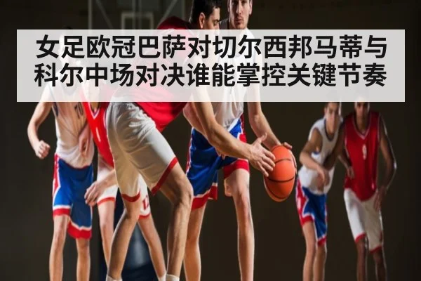 女足欧冠巴萨对切尔西邦马蒂与科尔中场对决谁能掌控关键节奏