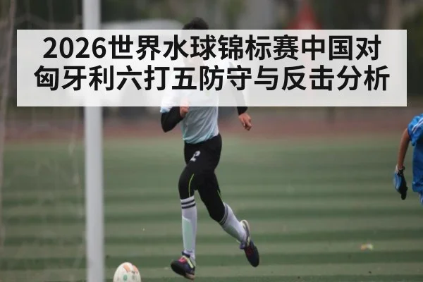 2026世界水球锦标赛中国对匈牙利六打五防守与反击分析