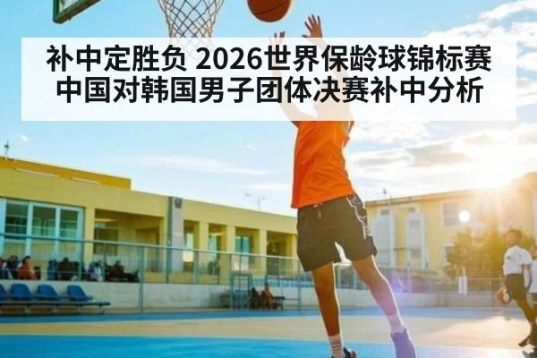补中定胜负 2026世界保龄球锦标赛中国对韩国男子团体决赛补中分析