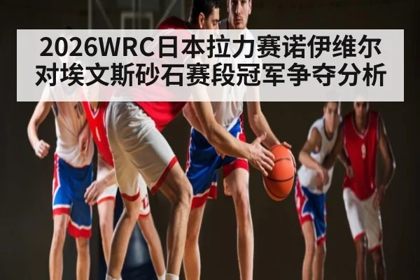 2026WRC日本拉力赛诺伊维尔对埃文斯砂石赛段冠军争夺分析